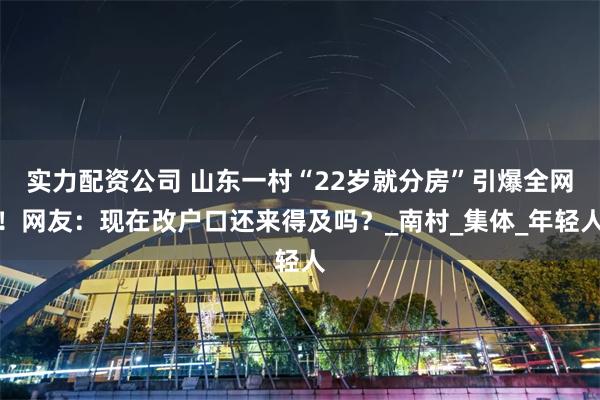 实力配资公司 山东一村“22岁就分房”引爆全网！网友：现在改户口还来得及吗？_南村_集体_年轻人