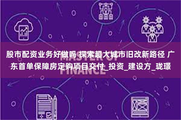 股市配资业务好做吗 探索超大城市旧改新路径 广东首单保障房定购项目交付_投资_建设方_珑璟