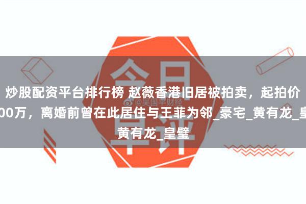 炒股配资平台排行榜 赵薇香港旧居被拍卖，起拍价4900万，离婚前曾在此居住与王菲为邻_豪宅_黄有龙_皇璧