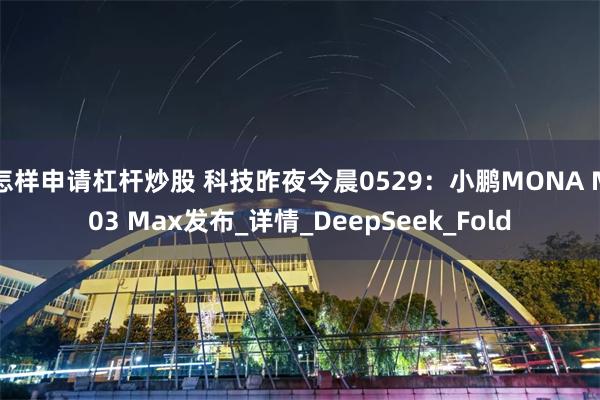 怎样申请杠杆炒股 科技昨夜今晨0529：小鹏MONA M03 Max发布_详情_DeepSeek_Fold