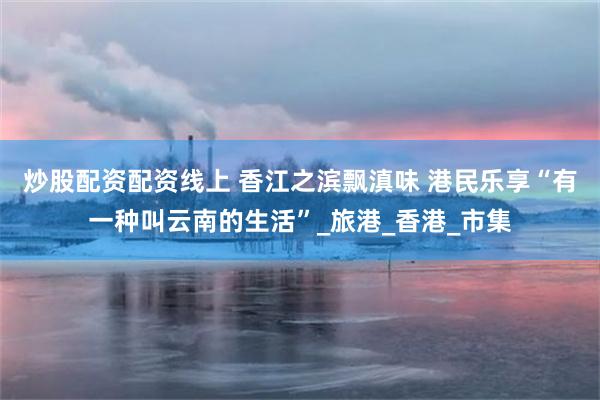 炒股配资配资线上 香江之滨飘滇味 港民乐享“有一种叫云南的生活”_旅港_香港_市集