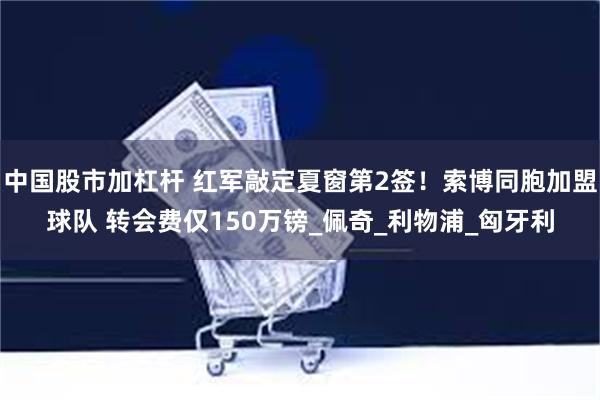 中国股市加杠杆 红军敲定夏窗第2签！索博同胞加盟球队 转会费仅150万镑_佩奇_利物浦_匈牙利