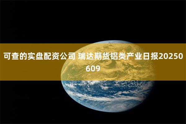 可查的实盘配资公司 瑞达期货铝类产业日报20250609