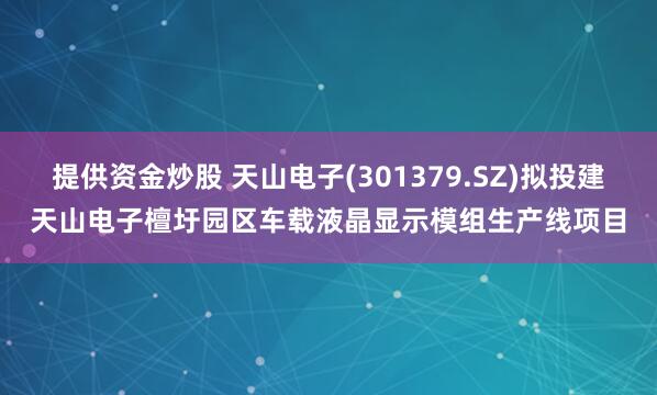 提供资金炒股 天山电子(301379.SZ)拟投建天山电子檀圩园区车载液晶显示模组生产线项目
