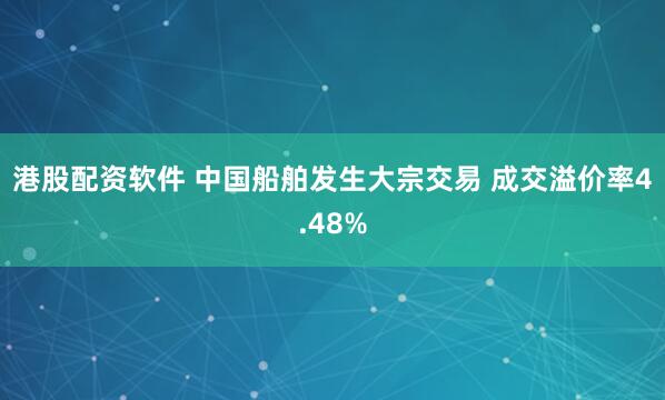 港股配资软件 中国船舶发生大宗交易 成交溢价率4.48%