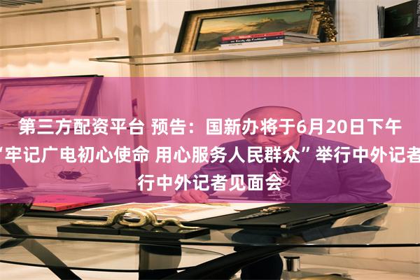 第三方配资平台 预告：国新办将于6月20日下午3时就“牢记广电初心使命 用心服务人民群众”举行中外记者见面会