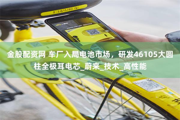 金股配资网 车厂入局电池市场，研发46105大圆柱全极耳电芯_蔚来_技术_高性能