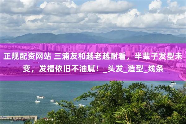 正规配资网站 三浦友和越老越耐看，半辈子发型未变，发福依旧不油腻！_头发_造型_线条