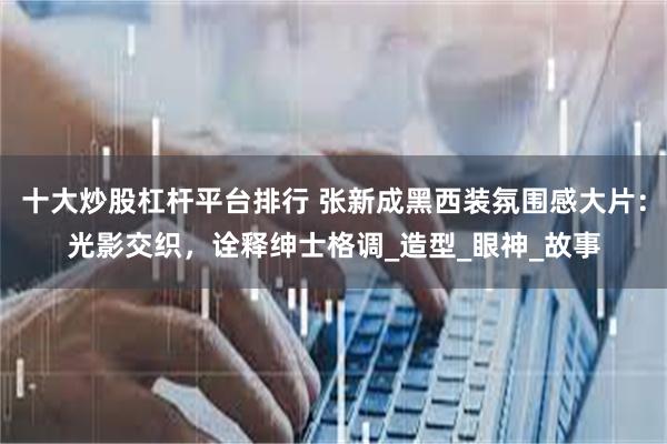 十大炒股杠杆平台排行 张新成黑西装氛围感大片：光影交织，诠释绅士格调_造型_眼神_故事
