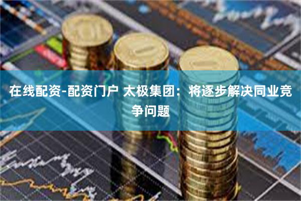 在线配资-配资门户 太极集团：将逐步解决同业竞争问题