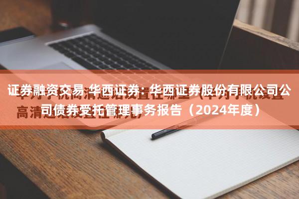 证券融资交易 华西证券: 华西证券股份有限公司公司债券受托管理事务报告(2024年度)