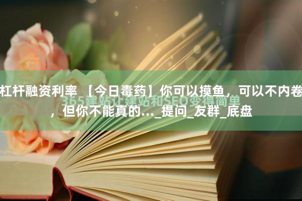 杠杆融资利率 【今日毒药】你可以摸鱼，可以不内卷，但你不能真的..._提问_友群_底盘